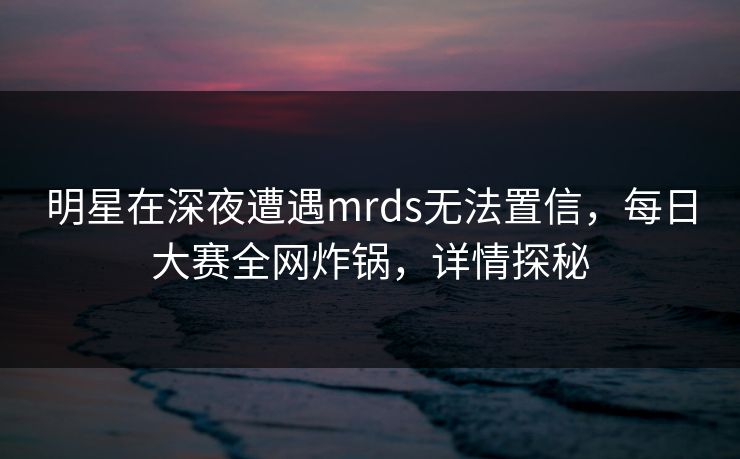 明星在深夜遭遇mrds无法置信，每日大赛全网炸锅，详情探秘