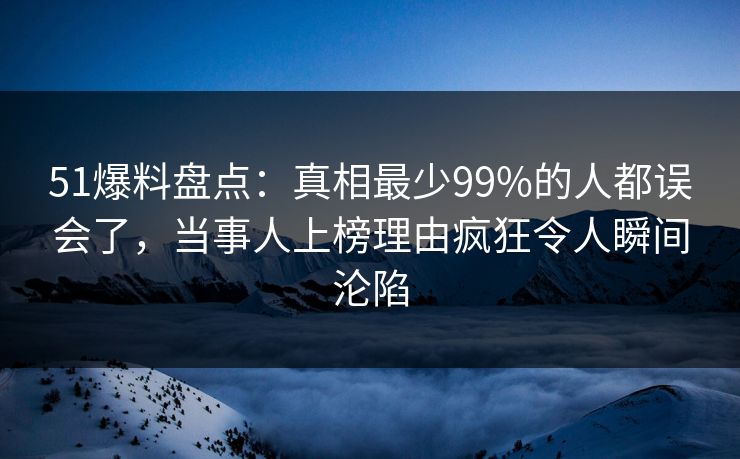 51爆料盘点：真相最少99%的人都误会了，当事人上榜理由疯狂令人瞬间沦陷