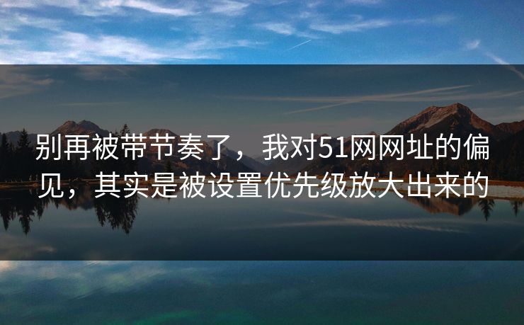 别再被带节奏了，我对51网网址的偏见，其实是被设置优先级放大出来的