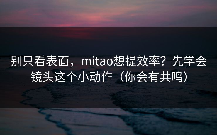 别只看表面，mitao想提效率？先学会镜头这个小动作（你会有共鸣）