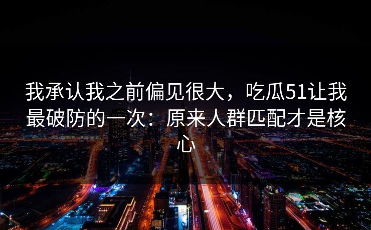 我承认我之前偏见很大，吃瓜51让我最破防的一次：原来人群匹配才是核心