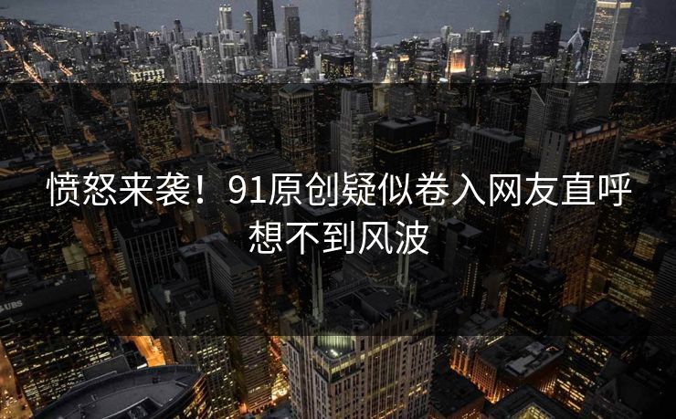 愤怒来袭！91原创疑似卷入网友直呼想不到风波