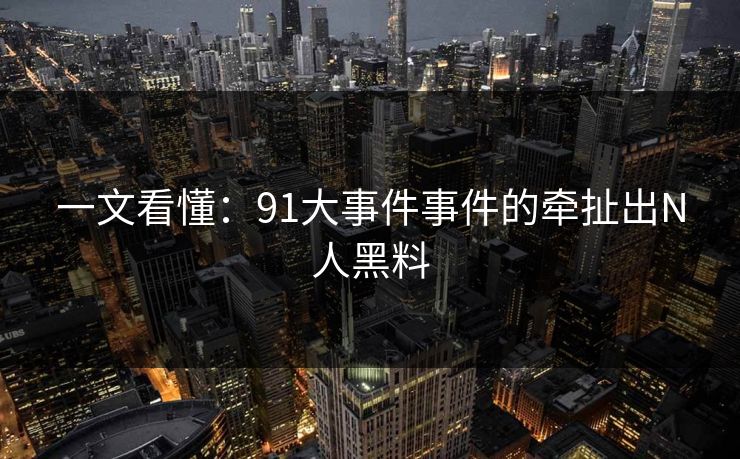 一文看懂：91大事件事件的牵扯出N人黑料