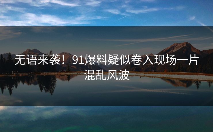 无语来袭！91爆料疑似卷入现场一片混乱风波