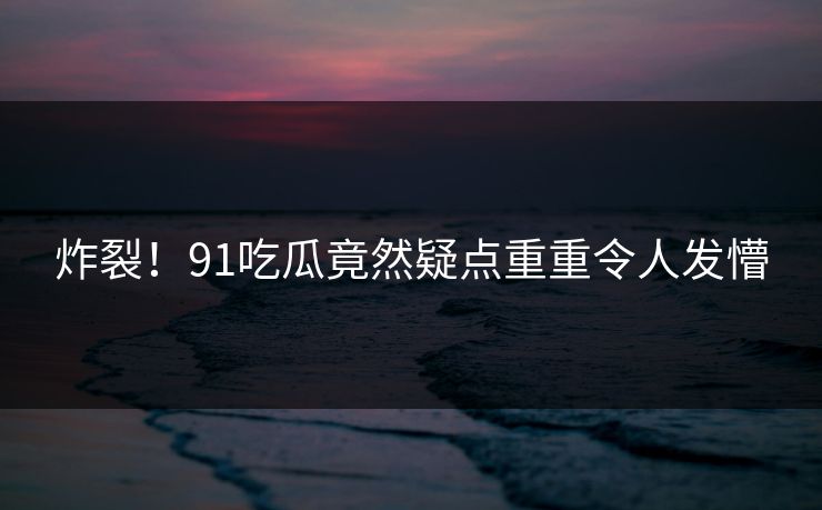 炸裂！91吃瓜竟然疑点重重令人发懵