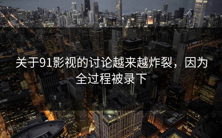 关于91影视的讨论越来越炸裂，因为全过程被录下