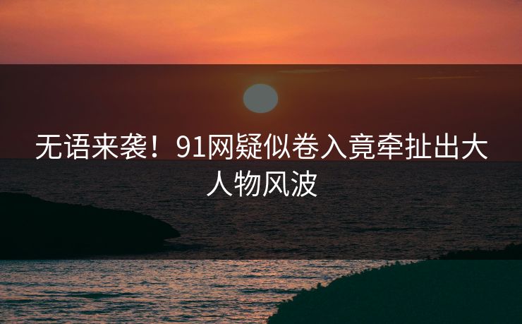 无语来袭！91网疑似卷入竟牵扯出大人物风波