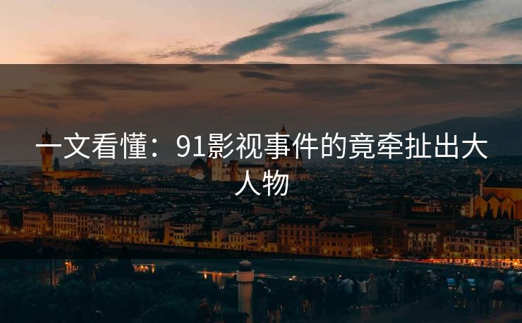 一文看懂：91影视事件的竟牵扯出大人物