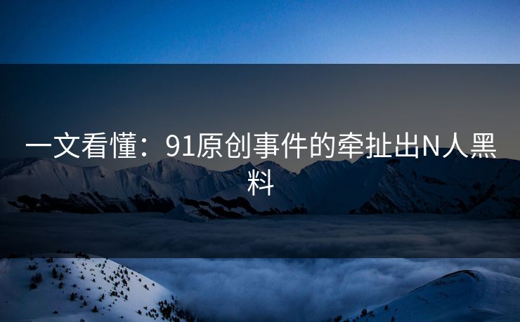 一文看懂：91原创事件的牵扯出N人黑料