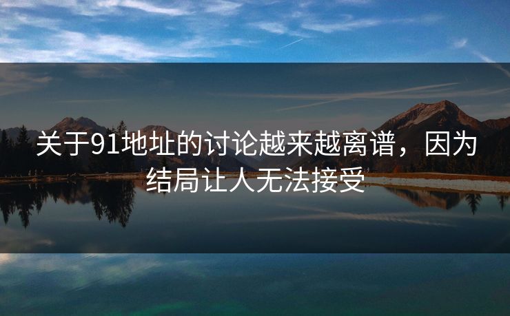 关于91地址的讨论越来越离谱，因为结局让人无法接受