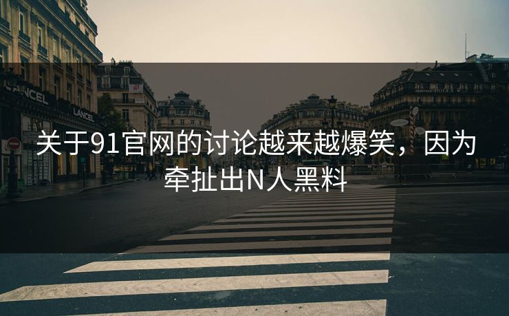 关于91官网的讨论越来越爆笑，因为牵扯出N人黑料