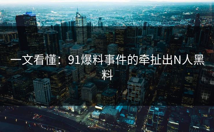 一文看懂：91爆料事件的牵扯出N人黑料