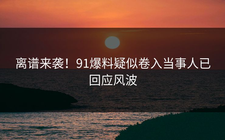 离谱来袭！91爆料疑似卷入当事人已回应风波