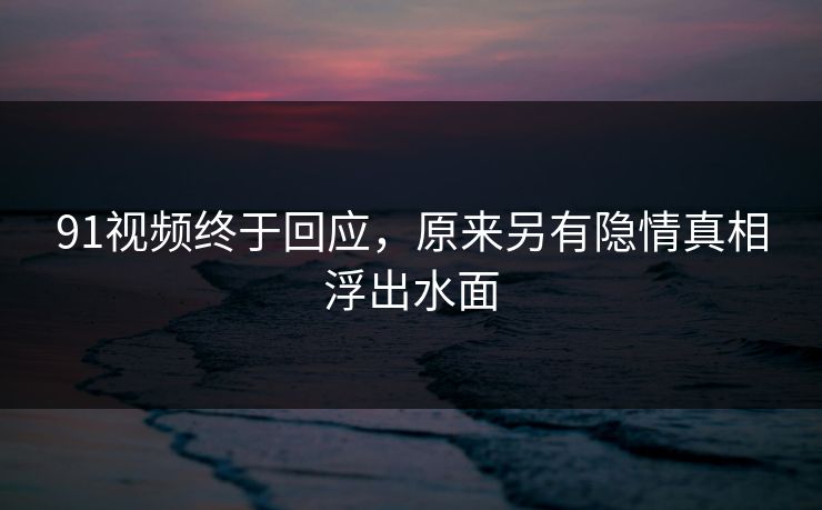 91视频终于回应，原来另有隐情真相浮出水面
