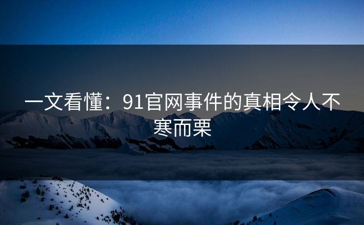 一文看懂：91官网事件的真相令人不寒而栗