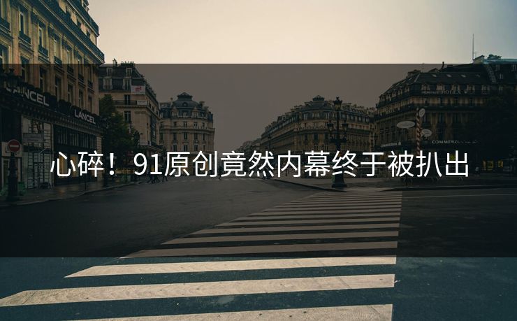 心碎！91原创竟然内幕终于被扒出