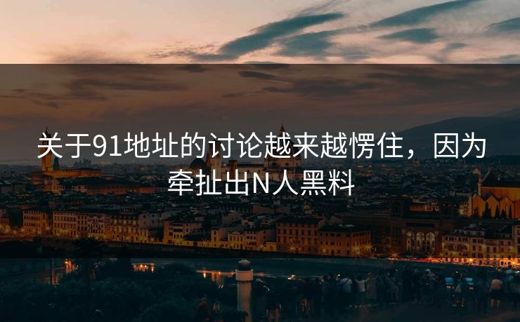 关于91地址的讨论越来越愣住，因为牵扯出N人黑料