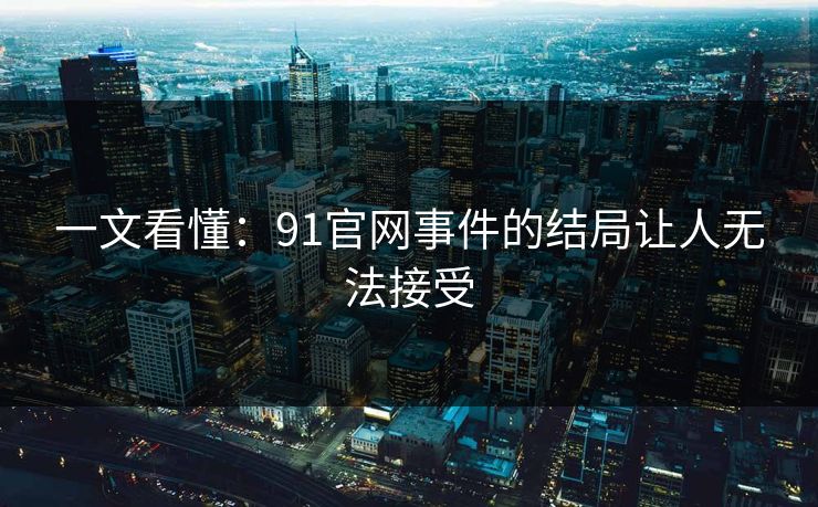 一文看懂：91官网事件的结局让人无法接受