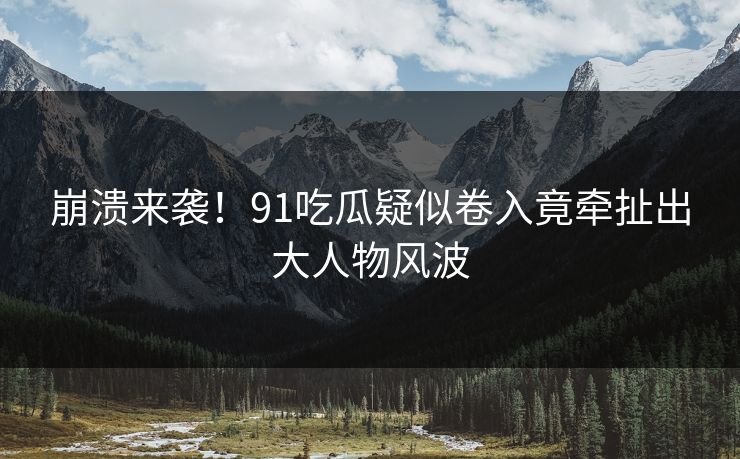 崩溃来袭！91吃瓜疑似卷入竟牵扯出大人物风波
