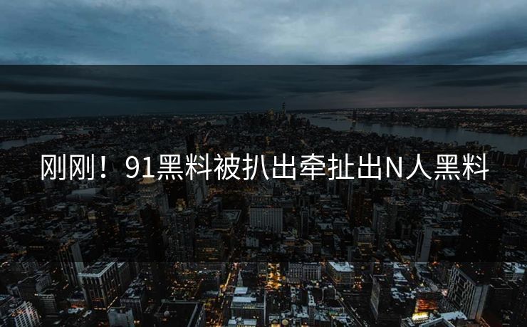 刚刚！91黑料被扒出牵扯出N人黑料