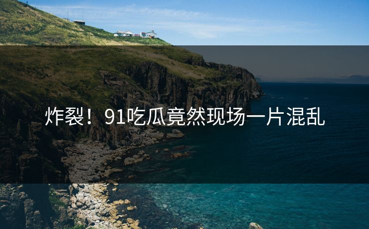 炸裂！91吃瓜竟然现场一片混乱