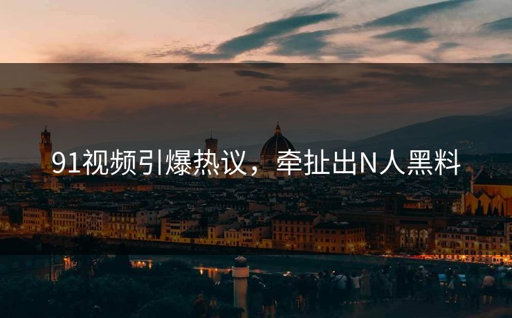 91视频引爆热议，牵扯出N人黑料