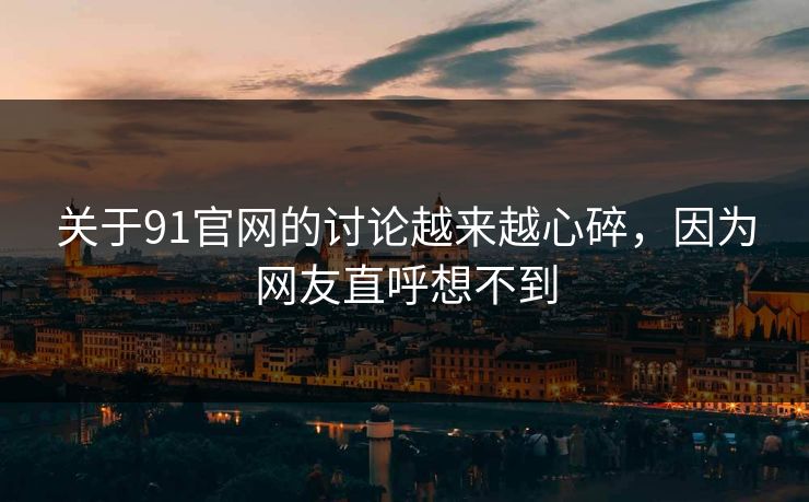 关于91官网的讨论越来越心碎，因为网友直呼想不到