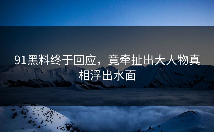 91黑料终于回应，竟牵扯出大人物真相浮出水面