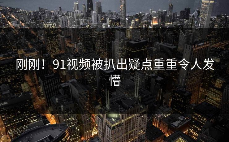 刚刚！91视频被扒出疑点重重令人发懵