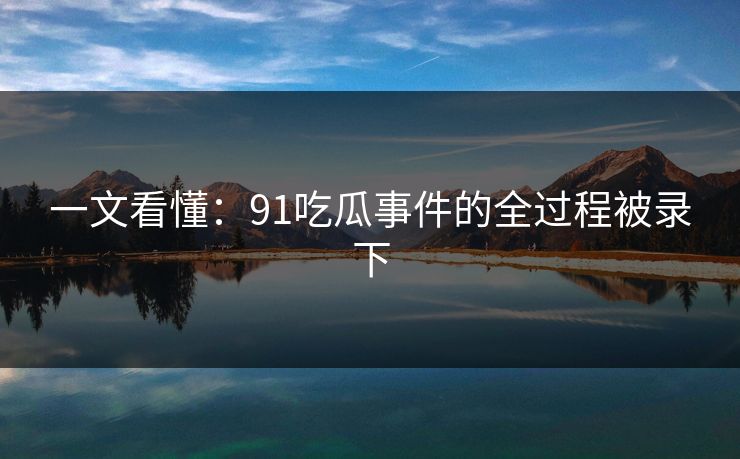 一文看懂：91吃瓜事件的全过程被录下