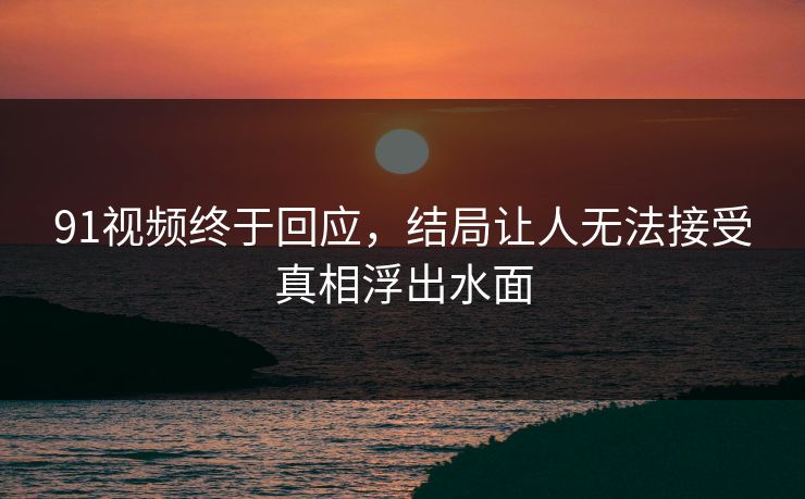 91视频终于回应，结局让人无法接受真相浮出水面