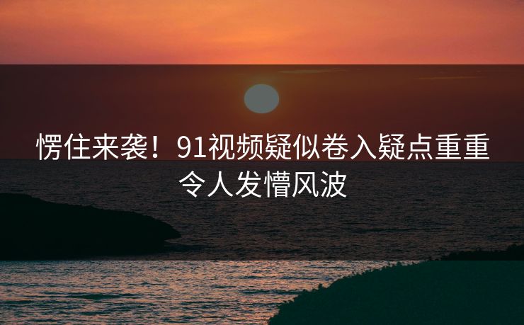 愣住来袭！91视频疑似卷入疑点重重令人发懵风波