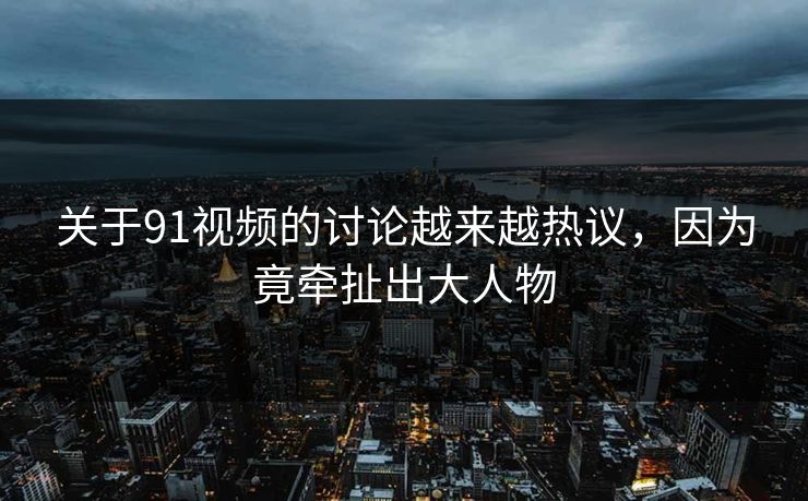 关于91视频的讨论越来越热议，因为竟牵扯出大人物