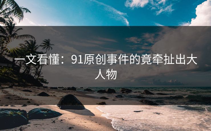 一文看懂：91原创事件的竟牵扯出大人物