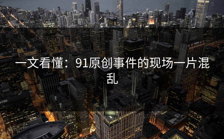 一文看懂：91原创事件的现场一片混乱