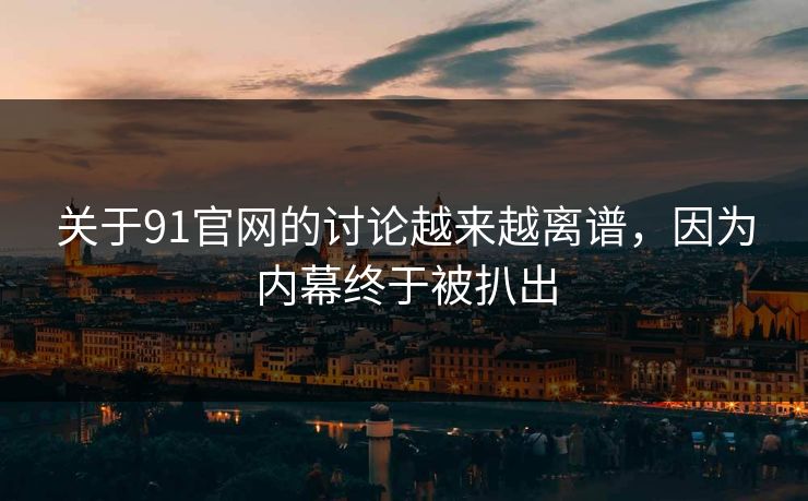 关于91官网的讨论越来越离谱，因为内幕终于被扒出