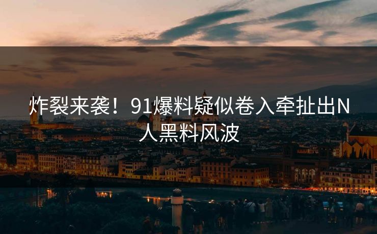 炸裂来袭！91爆料疑似卷入牵扯出N人黑料风波