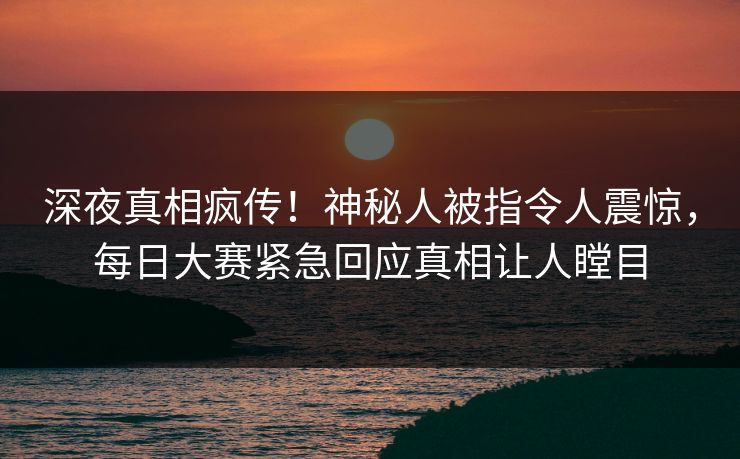 深夜真相疯传！神秘人被指令人震惊，每日大赛紧急回应真相让人瞠目