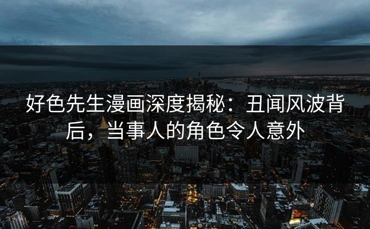 好色先生漫画深度揭秘：丑闻风波背后，当事人的角色令人意外