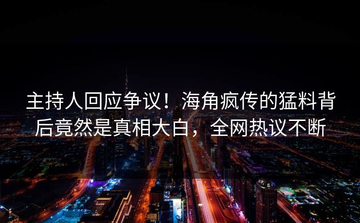 主持人回应争议！海角疯传的猛料背后竟然是真相大白，全网热议不断
