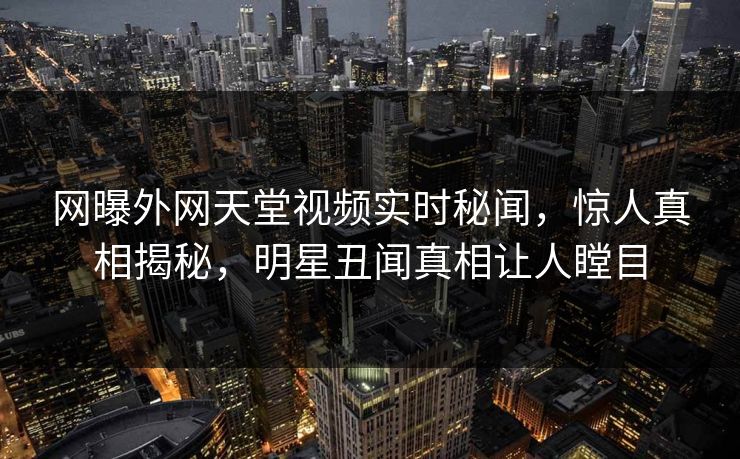 网曝外网天堂视频实时秘闻，惊人真相揭秘，明星丑闻真相让人瞠目