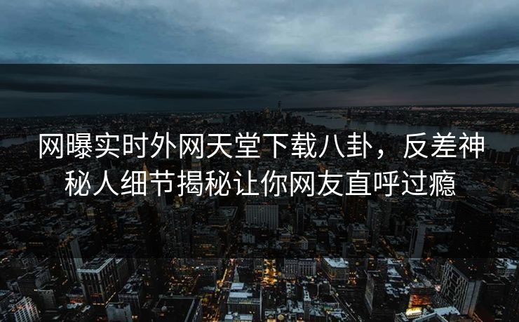 网曝实时外网天堂下载八卦，反差神秘人细节揭秘让你网友直呼过瘾