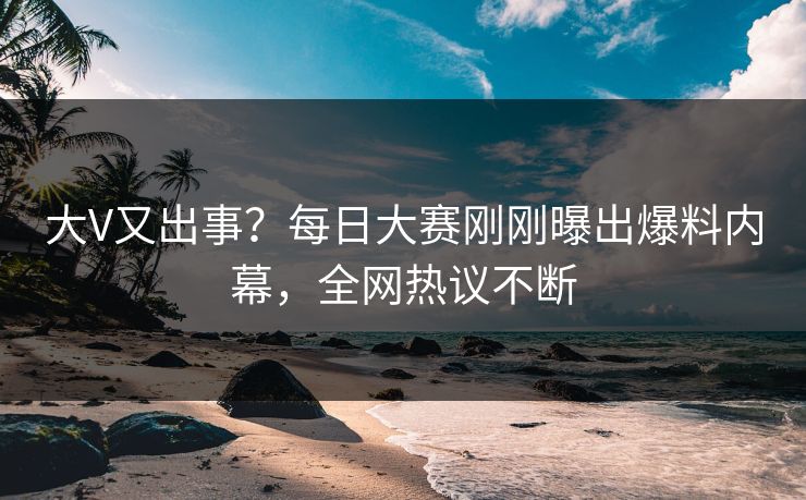 大V又出事？每日大赛刚刚曝出爆料内幕，全网热议不断