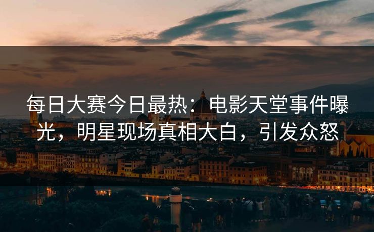 每日大赛今日最热：电影天堂事件曝光，明星现场真相大白，引发众怒
