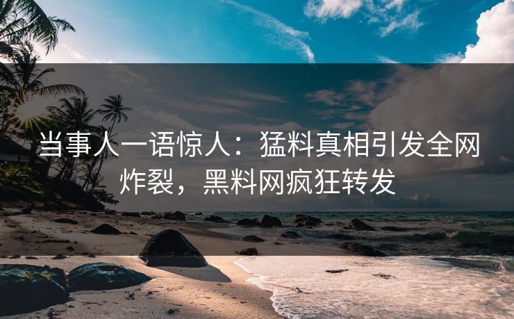 当事人一语惊人：猛料真相引发全网炸裂，黑料网疯狂转发