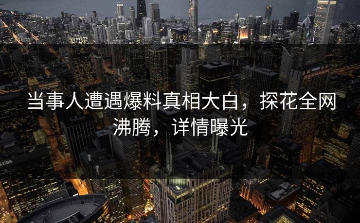当事人遭遇爆料真相大白，探花全网沸腾，详情曝光