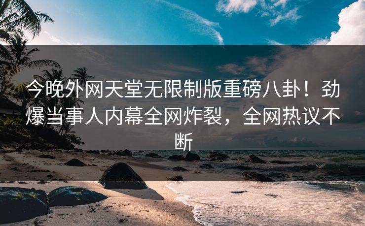 今晚外网天堂无限制版重磅八卦！劲爆当事人内幕全网炸裂，全网热议不断