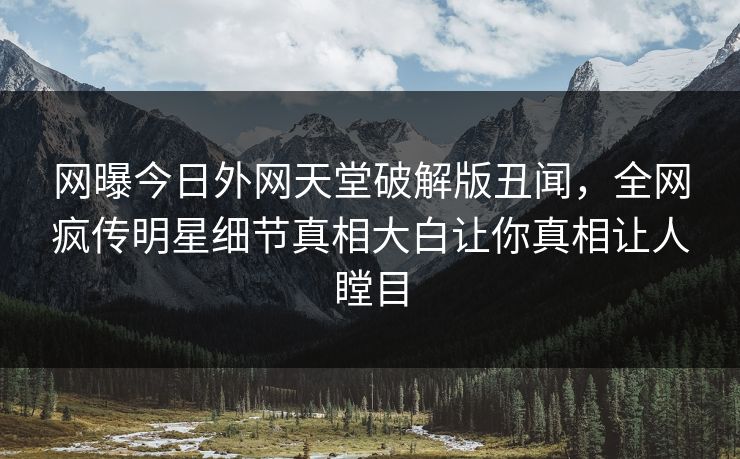 网曝今日外网天堂破解版丑闻，全网疯传明星细节真相大白让你真相让人瞠目