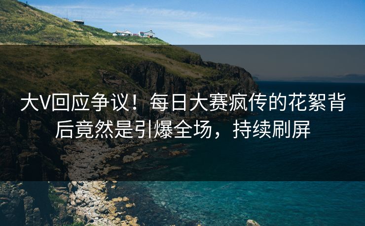 大V回应争议！每日大赛疯传的花絮背后竟然是引爆全场，持续刷屏