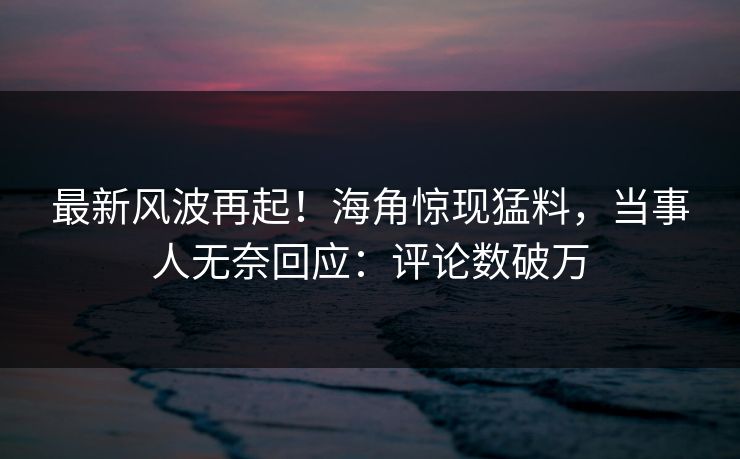 最新风波再起！海角惊现猛料，当事人无奈回应：评论数破万